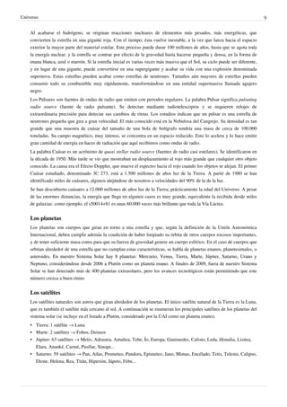 Universo 9
Al acabarse el hidrógeno, se originan reacciones nucleares de elementos más pesados, más energéticas, que
convierten la estrella en una gigante roja. Con el tiempo, ésta vuelve inestable, a la vez que lanza hacia el espacio
exterior la mayor parte del material estelar. Este proceso puede durar 100 millones de años, hasta que se agota toda
la energía nuclear, y la estrella se contrae por efecto de la gravedad hasta hacerse pequeña y densa, en la forma de
enana blanca, azul o marrón. Si la estrella inicial es varias veces más masiva que el Sol, su ciclo puede ser diferente,
y en lugar de una gigante, puede convertirse en una supergigante y acabar su vida con una explosión denominada
supernova. Estas estrellas pueden acabar como estrellas de neutrones. Tamaños aún mayores de estrellas pueden
consumir todo su combustible muy rápidamente, transformándose en una entidad supermasiva llamada agujero
negro.
Los Púlsares son fuentes de ondas de radio que emiten con periodos regulares. La palabra Púlsar significa pulsating
radio source (fuente de radio pulsante). Se detectan mediante radiotelescopios y se requieren relojes de
extraordinaria precisión para detectar sus cambios de ritmo. Los estudios indican que un púlsar es una estrella de
neutrones pequeña que gira a gran velocidad. El más conocido está en la Nebulosa del Cangrejo. Su densidad es tan
grande que una muestra de cuásar del tamaño de una bola de bolígrafo tendría una masa de cerca de 100.000
toneladas. Su campo magnético, muy intenso, se concentra en un espacio reducido. Esto lo acelera y lo hace emitir
gran cantidad de energía en haces de radiación que aquí recibimos como ondas de radio.
La palabra Cuásar es un acrónimo de quasi stellar radio source (fuentes de radio casi estelares). Se identificaron en
la década de 1950. Más tarde se vio que mostraban un desplazamiento al rojo más grande que cualquier otro objeto
conocido. La causa era el Efecto Doppler, que mueve el espectro hacia el rojo cuando los objetos se alejan. El primer
Cuásar estudiado, denominado 3C 273, está a 1.500 millones de años luz de la Tierra. A partir de 1980 se han
identificado miles de cuásares, algunos alejándose de nosotros a velocidades del 90% de la de la luz.
Se han descubierto cuásares a 12.000 millones de años luz de la Tierra; prácticamente la edad del Universo. A pesar
de las enormes distancias, la energía que llega en algunos casos es muy grande, equivalente la recibida desde miles
de galaxias: como ejemplo, el s50014+81 es unas 60.000 veces más brillante que toda la Vía Láctea.
Los planetas
Los planetas son cuerpos que giran en torno a una estrella y que, según la definición de la Unión Astronómica
Internacional, deben cumplir además la condición de haber limpiado su órbita de otros cuerpos rocosos importantes,
y de tener suficiente masa como para que su fuerza de gravedad genere un cuerpo esférico. En el caso de cuerpos que
orbitan alrededor de una estrella que no cumplan estas características, se habla de planetas enanos, planetesimales, o
asteroides. En nuestro Sistema Solar hay 8 planetas: Mercurio, Venus, Tierra, Marte, Júpiter, Saturno, Urano y
Neptuno, considerándose desde 2006 a Plutón como un planeta enano. A finales de 2009, fuera de nuestro Sistema
Solar se han detectado más de 400 planetas extrasolares, pero los avances tecnológicos están permitiendo que este
número crezca a buen ritmo.
Los satélites
Los satélites naturales son astros que giran alrededor de los planetas. El único satélite natural de la Tierra es la Luna,
que es también el satélite más cercano al sol. A continuación se enumeran los principales satélites de los planetas del
sistema solar (se incluye en el listado a Plutón, considerado por la UAI como un planeta enano).
• Tierra: 1 satélite → Luna
• Marte: 2 satélites → Fobos, Deimos
• Júpiter: 63 satélites → Metis, Adrastea, Amaltea, Tebe, Ío, Europa, Ganimedes, Calisto, Leda, Himalia, Lisitea,
Elara, Ananké, Carmé, Pasífae, Sinope...
• Saturno: 59 satélites → Pan, Atlas, Prometeo, Pandora, Epimeteo, Jano, Mimas, Encélado, Tetis, Telesto, Calipso,
Dione, Helena, Rea, Titán, Hiperión, Jápeto, Febe...
 