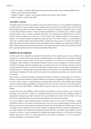 Universo 10
• Urano: 15 satélites → Cordelia, Ofelia, Bianca, Crésida, Desdémona, Julieta, Porcia, Rosalinda, Belinda, Puck,
Miranda, Ariel, Umbriel, Titania, Oberón.
• Neptuno: 8 satélites → Náyade, Talasa, Despina, Galatea, Larisa, Proteo, Tritón, Nereida
• Plutón: 3 satélites → Caronte, Nix, Hidra
Asteroides y cometas
En aquellas zonas de la órbita de una estrella en las que, por diversos motivos, no se ha producido la agrupación de
la materia inicial en un único cuerpo dominante o planeta, aparecen los discos de asteroides: objetos rocosos de muy
diversos tamaños que orbitan en grandes cantidades en torno a la estrella, chocando eventualmente entre sí. Cuando
las rocas tienen diámetros inferiores a 50m se denominan meteoroides. A consecuencia de las colisiones, algunos
asteroides pueden variar sus órbitas, adoptando trayectorias muy excéntricas que periódicamente les acercan la
estrella. Cuando la composición de estas rocas es rica en agua u otros elementos volátiles, el acercamiento a la
estrella y su consecuente aumento de temperatura origina que parte de su masa se evapore y sea arrastrada por el
viento solar, creando una larga cola de material brillante a medida que la roca se acerca a la estrella. Estos objetos se
denominan cometas. En nuestro sistema solar hay dos grandes discos de asteroides: uno situado entre las órbitas de
Marte y Júpiter, denominado el Cinturón de asteroides, y otro mucho más tenue y disperso en los límites del sistema
solar, a aproximadamente un año luz de distancia, denominado Nube de Oort.
Indicios de un comienzo
La teoría general de la relatividad, que publicó Albert Einstein en 1916, implicaba que el cosmos se hallaba en
expansión o en contracción. Pero este concepto era totalmente opuesto a la noción de un universo estático, aceptada
entonces hasta por el propio Einstein. De ahí que éste incluyera en sus cálculos lo que denominó “constante
cosmológica”, ajuste mediante el cual intentaba conciliar su teoría con la idea aceptada de un universo estático e
inmutable. Sin embargo, ciertos descubrimientos que se sucedieron en los años veinte llevaron a Einstein a decir que
el ajuste que había efectuado a su teoría de la relatividad era el ‘mayor error de su vida’. Dichos descubrimientos se
realizaron gracias a la instalación de un enorme telescopio de 254 centímetros en el monte Wilson (California). Las
observaciones formuladas en los años veinte con la ayuda de este instrumento demostraron que el universo se halla
en expansión.
Hasta entonces, los mayores telescopios solo permitían identificar las estrellas de nuestra galaxia, la Vía Láctea, y
aunque se veían borrones luminosos, llamados nebulosas, por lo general se tomaban por remolinos de gas existentes
en nuestra galaxia. Gracias a la mayor potencia del telescopio del monte Wilson, Edwin Hubble logró distinguir
estrellas en aquellas nebulosas. Finalmente se descubrió que los borrones eran lo mismo que la Vía Láctea: galaxias.
Hoy se cree que hay entre 50.000 y 125.000 millones de galaxias, cada una con cientos de miles de millones de
estrellas.
A finales de los años veinte, Hubble también descubrió que las galaxias se alejan de nosotros, y que lo hacen más
velozmente cuanto más lejos se hallan. Los astrónomos calculan la tasa de recesión de las galaxias mediante el
espectrógrafo, instrumento que mide el espectro de la luz procedente de los astros. Para ello, dirigen la luz que
proviene de estrellas lejanas hacia un prisma, que la descompone en los colores que la integran.
La luz de un objeto es rojiza (fenómeno llamado corrimiento al rojo) si este se aleja del observador, y azulada
(corrimiento al azul) si se le aproxima. Cabe destacar que, salvo en el caso de algunas galaxias cercanas, todas las
galaxias conocidas tienen líneas espectrales desplazadas hacia el rojo. De ahí infieren los científicos que el universo
se expande de forma ordenada. La tasa de dicha expansión se determina midiendo el grado de desplazamiento al
rojo. ¿Qué conclusión se ha extraído de la expansión del cosmos? Pues bien, un científico invitó al público a analizar
el proceso a la inversa —como una película de la expansión proyectada en retroceso— a fin de observar la historia
primitiva del universo. Visto así, el cosmos parecería estar en recesión o contracción, en vez de en expansión y
retornaría finalmente a un único punto de origen.
 
