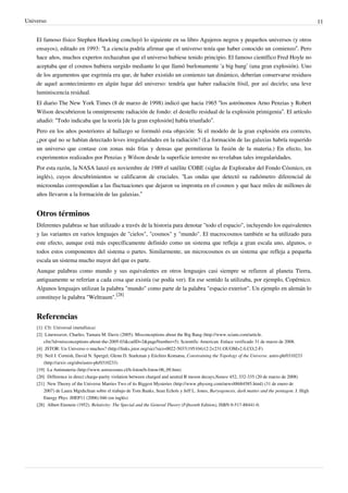 Universo 11
El famoso físico Stephen Hawking concluyó lo siguiente en su libro Agujeros negros y pequeños universos (y otros
ensayos), editado en 1993: “La ciencia podría afirmar que el universo tenía que haber conocido un comienzo”. Pero
hace años, muchos expertos rechazaban que el universo hubiese tenido principio. El famoso científico Fred Hoyle no
aceptaba que el cosmos hubiera surgido mediante lo que llamó burlonamente ‘a big bang’ (una gran explosión). Uno
de los argumentos que esgrimía era que, de haber existido un comienzo tan dinámico, deberían conservarse residuos
de aquel acontecimiento en algún lugar del universo: tendría que haber radiación fósil, por así decirlo; una leve
luminiscencia residual.
El diario The New York Times (8 de marzo de 1998) indicó que hacia 1965 “los astrónomos Arno Penzias y Robert
Wilson descubrieron la omnipresente radiación de fondo: el destello residual de la explosión primigenia”. El artículo
añadió: “Todo indicaba que la teoría [de la gran explosión] había triunfado”.
Pero en los años posteriores al hallazgo se formuló esta objeción: Si el modelo de la gran explosión era correcto,
¿por qué no se habían detectado leves irregularidades en la radiación? (La formación de las galaxias habría requerido
un universo que contase con zonas más frías y densas que permitieran la fusión de la materia.) En efecto, los
experimentos realizados por Penzias y Wilson desde la superficie terrestre no revelaban tales irregularidades.
Por esta razón, la NASA lanzó en noviembre de 1989 el satélite COBE (siglas de Explorador del Fondo Cósmico, en
inglés), cuyos descubrimientos se calificaron de cruciales. “Las ondas que detectó su radiómetro diferencial de
microondas correspondían a las fluctuaciones que dejaron su impronta en el cosmos y que hace miles de millones de
años llevaron a la formación de las galaxias.”
Otros términos
Diferentes palabras se han utilizado a través de la historia para denotar "todo el espacio", incluyendo los equivalentes
y las variantes en varios lenguajes de "cielos", "cosmos" y "mundo". El macrocosmos también se ha utilizado para
este efecto, aunque está más específicamente definido como un sistema que refleja a gran escala uno, algunos, o
todos estos componentes del sistema o partes. Similarmente, un microcosmos es un sistema que refleja a pequeña
escala un sistema mucho mayor del que es parte.
Aunque palabras como mundo y sus equivalentes en otros lenguajes casi siempre se refieren al planeta Tierra,
antiguamente se referían a cada cosa que existía (se podía ver). En ese sentido la utilizaba, por ejemplo, Copérnico.
Algunos lenguajes utilizan la palabra "mundo" como parte de la palabra "espacio exterior". Un ejemplo en alemán lo
constituye la palabra "Weltraum".
[28]
Referencias
[1] Cfr. Universal (metafísica)
[2] Lineweaver, Charles; Tamara M. Davis (2005). Misconceptions about the Big Bang (http://www.sciam.com/article.
cfm?id=misconceptions-about-the-2005-03&catID=2&pageNumber=5). Scientific American. Enlace verificado 31 de marzo de 2008.
[4] JSTOR: Un Universo o muchos? (http://links.jstor.org/sici?sici=0022-5037(195104)12:2<231:OUOM>2.0.CO;2-F)
[9] Neil J. Cornish, David N. Spergel, Glenn D. Starkman y Eiichiro Komatsu, Constraining the Topology of the Universe. astro-ph/0310233
(http://arxiv.org/abs/astro-ph/0310233)
[19] La Antimateria (http://www.astrocosmo.cl/h-foton/h-foton-06_09.htm)
[20] Difference in direct charge-parity violation between charged and neutral B meson decays,Nature 452, 332-335 (20 de marzo de 2008)
[21] New Theory of the Universe Marries Two of its Biggest Mysteries (http://www.physorg.com/news88684585.html) (31 de enero de
2007) de Laura Mgrdichian sobre el trabajo de Tom Banks, Sean Echols y Jeff L. Jones, Baryogenesis, dark matter and the pentagon. J. High
Energy Phys. JHEP11 (2006) 046 (en inglés)
[28] Albert Einstein (1952). Relativity: The Special and the General Theory (Fifteenth Edition), ISBN 0-517-88441-0.
 