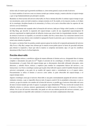 Universo 2
incluso nula, de manera que la geometría euclidiana es, como norma general, exacta en todo el universo.
La ciencia modeliza el universo como un sistema cerrado que contiene energía y materia adscritas al espacio-tiempo
y que se rige fundamentalmente por principios causales.
Basándose en observaciones del universo observable, los físicos intentan describir el continuo espacio-tiempo en que
nos encontramos, junto con toda la materia y energía existentes en él. Su estudio, en las mayores escalas, es el objeto
de la cosmología, disciplina basada en la astronomía y la física, en la cual se describen todos los aspectos de este
universo con sus fenómenos.
La teoría actualmente más aceptada sobre la formación del universo, dada por el belga valón Lemaître, es el modelo
del Big Bang, que describe la expansión del espacio-tiempo a partir de una singularidad espaciotemporal. El
universo experimentó un rápido periodo de inflación cósmica que arrasó todas las irregularidades iniciales. A partir
de entonces el universo se expandió y se convirtió en estable, más frío y menos denso. Las variaciones menores en la
distribución de la masa dieron como resultado la segregación fractal en porciones, que se encuentran en el universo
actual como cúmulos de galaxias.
En cuanto a su destino final, las pruebas actuales parecen apoyar las teorías de la expansión permanente del universo
(Big Freeze ó Big Rip), aunque otras afirman que la materia oscura podría ejercer la fuerza de gravedad suficiente
para detener la expansión y hacer que toda la materia se comprima nuevamente; algo a lo que los científicos
denominan el Big Crunch o la Gran Implosión.
Porción observable
Los cosmólogos teóricos y astrofísicos utilizan de manera diferente el término universo, designando bien el sistema
completo o únicamente una parte de él.
[4]
Según el convenio de los cosmólogos, el término universo se refiere
frecuentemente a la parte finita del espacio-tiempo que es directamente observable utilizando telescopios, otros
detectores, y métodos físicos, teóricos y empíricos para estudiar los componentes básicos del universo y sus
interacciones. Los físicos cosmólogos asumen que la parte observable del espacio comóvil (también llamado nuestro
universo) corresponde a una parte de un modelo del espacio entero y normalmente no es el espacio entero.
Frecuentemente se utiliza el término el universo como ambas: la parte observable del espacio-tiempo, o el
espacio-tiempo entero.
Algunos cosmólogos creen que el universo observable es una parte extremadamente pequeña del universo «entero»
realmente existente, y que es imposible observar todo el espacio comóvil. En la actualidad se desconoce si esto es
correcto, ya que de acuerdo a los estudios de la forma del universo, es posible que el universo observable esté cerca
de tener el mismo tamaño que todo el espacio. La pregunta sigue debatiéndose.
[][]
Si una versión del escenario de la
inflación cósmica es correcta, entonces aparentemente no habría manera de determinar si el universo es finito o
infinito. En el caso del universo observable, éste puede ser solo una mínima porción del universo existente, y por
consiguiente puede ser imposible saber realmente si el universo está siendo completamente observado.
 