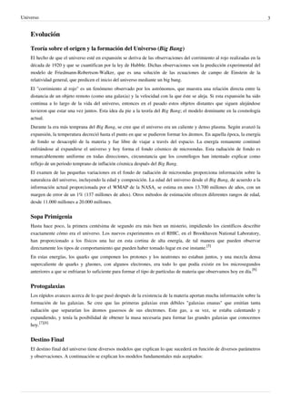 Universo 3
Evolución
Teoría sobre el origen y la formación del Universo (Big Bang)
El hecho de que el universo esté en expansión se deriva de las observaciones del corrimiento al rojo realizadas en la
década de 1920 y que se cuantifican por la ley de Hubble. Dichas observaciones son la predicción experimental del
modelo de Friedmann-Robertson-Walker, que es una solución de las ecuaciones de campo de Einstein de la
relatividad general, que predicen el inicio del universo mediante un big bang.
El "corrimiento al rojo" es un fenómeno observado por los astrónomos, que muestra una relación directa entre la
distancia de un objeto remoto (como una galaxia) y la velocidad con la que éste se aleja. Si esta expansión ha sido
continua a lo largo de la vida del universo, entonces en el pasado estos objetos distantes que siguen alejándose
tuvieron que estar una vez juntos. Esta idea da pie a la teoría del Big Bang; el modelo dominante en la cosmología
actual.
Durante la era más temprana del Big Bang, se cree que el universo era un caliente y denso plasma. Según avanzó la
expansión, la temperatura decreció hasta el punto en que se pudieron formar los átomos. En aquella época, la energía
de fondo se desacopló de la materia y fue libre de viajar a través del espacio. La energía remanente continuó
enfriándose al expandirse el universo y hoy forma el fondo cósmico de microondas. Esta radiación de fondo es
remarcablemente uniforme en todas direcciones, circunstancia que los cosmólogos han intentado explicar como
reflejo de un periodo temprano de inflación cósmica después del Big Bang.
El examen de las pequeñas variaciones en el fondo de radiación de microondas proporciona información sobre la
naturaleza del universo, incluyendo la edad y composición. La edad del universo desde el Big Bang, de acuerdo a la
información actual proporcionada por el WMAP de la NASA, se estima en unos 13.700 millones de años, con un
margen de error de un 1% (137 millones de años). Otros métodos de estimación ofrecen diferentes rangos de edad,
desde 11.000 millones a 20.000 millones.
Sopa Primigenia
Hasta hace poco, la primera centésima de segundo era más bien un misterio, impidiendo los científicos describir
exactamente cómo era el universo. Los nuevos experimentos en el RHIC, en el Brookhaven National Laboratory,
han proporcionado a los físicos una luz en esta cortina de alta energía, de tal manera que pueden observar
directamente los tipos de comportamiento que pueden haber tomado lugar en ese instante.
[5]
En estas energías, los quarks que componen los protones y los neutrones no estaban juntos, y una mezcla densa
supercaliente de quarks y gluones, con algunos electrones, era todo lo que podía existir en los microsegundos
anteriores a que se enfriaran lo suficiente para formar el tipo de partículas de materia que observamos hoy en día.
[6]
Protogalaxias
Los rápidos avances acerca de lo que pasó después de la existencia de la materia aportan mucha información sobre la
formación de las galaxias. Se cree que las primeras galaxias eran débiles "galaxias enanas" que emitían tanta
radiación que separarían los átomos gaseosos de sus electrones. Este gas, a su vez, se estaba calentando y
expandiendo, y tenía la posibilidad de obtener la masa necesaria para formar las grandes galaxias que conocemos
hoy.
[7][8]
Destino Final
El destino final del universo tiene diversos modelos que explican lo que sucederá en función de diversos parámetros
y observaciones. A continuación se explican los modelos fundamentales más aceptados:
 