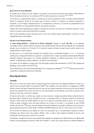 Universo 4
Big Crunch o la Gran Implosión
Es posible que el inmenso aro que rodeaba a las galaxias sea una forma de materia que resulta invisible desde la
Tierra. Esta materia oscura tal vez constituya el 99% de todo lo que hay en el universo.
[cita requerida]
Si el universo es suficientemente denso, es posible que la fuerza gravitatoria de toda esa materia pueda finalmente
detener la expansión inicial, de tal manera que el universo volvería a contraerse, las galaxias empezarían a
retroceder, y con el tiempo colisionarían entre sí. La temperatura se elevaría, y el universo se precipitaría hacia un
destino catastrófico en el que quedaría reducido nuevamente a un punto.
Algunos físicos han especulado que después se formaría otro universo, en cuyo caso se repetiría el proceso. A esta
teoría se la conoce como la teoría del universo oscilante.
Hoy en día esta hipótesis parece incorrecta, pues a la luz de los últimos datos experimentales, el Universo se está
expandiendo cada vez más rápido.
Big Rip o Gran Desgarramiento
El Gran Desgarramiento o Teoría de la Eterna Expansión, llamado en inglés Big Rip, es una hipótesis
cosmológica sobre el destino último del universo. Este posible destino final del universo depende de la cantidad de
energía oscura existente en el Universo. Si el universo contiene suficiente energía oscura, podría acabar en un
desgarramiento de toda la materia.
El valor clave es w, la razón entre la presión de la energía oscura y su densidad energética. A w < -1, el universo
acabaría por ser desgarrado. Primero, las galaxias se separarían entre sí, luego la gravedad sería demasiado débil para
mantener integrada cada galaxia. Los sistemas planetarios perderían su cohesión gravitatoria. En los últimos
minutos, se desbaratarán estrellas y planetas, y los átomos serán destruidos.
Los autores de esta hipótesis calculan que el fin del tiempo ocurriría aproximadamente 3,5×10
10
años después del
Big Bang, es decir, dentro de 2,0×10
10
años.
Una modificación de esta teoría denominada Big Freeze, aunque poco aceptada,
[cita requerida]
afirma que el universo
continuaría su expansión sin provocar un Big Rip.
Descripción física
Tamaño
Muy poco se conoce con certeza sobre el tamaño del universo. Puede tener una longitud de billones de años luz o
incluso tener un tamaño infinito. Un artículo de 2003
[9]
dice establecer una cota inferior de 24 gigaparsecs (78.000
millones de años luz) para el tamaño del universo, pero no hay ninguna razón para creer que esta cota está de alguna
manera muy ajustada (Véase forma del Universo). pero hay distintas tesis del tamaño; una de ellas es que hay varios
universos, otro es que el universo es infinito
El universo observable (o visible), que consiste en toda la materia y energía que podía habernos afectado desde el
Big Bang dada la limitación de la velocidad de la luz, es ciertamente finito. La distancia comóvil al extremo del
universo visible ronda los 46.500 millones de años luz en todas las direcciones desde la Tierra. Así, el universo
visible se puede considerar como una esfera perfecta con la Tierra en el centro, y un diámetro de unos 93.000
millones de años luz.
[10]
Hay que notar que muchas fuentes han publicado una amplia variedad de cifras incorrectas
para el tamaño del universo visible: desde 13.700 hasta 180.000 millones de años luz. (Véase universo observable).
En el Universo las distancias que separan los astros son tan grandes que, si las quisiéramos expresar en metros,
tendríamos que utilizar cifras muy grandes. Debido a ello, se utiliza como unidad de longitud el año luz, que
corresponde a la distancia que recorre la luz en un año.
Actualmente, el modelo de universo más comúnmente aceptado es el propuesto por Albert Einstein en su Relatividad
General, en la que propone un universo "finito pero ilimitado", es decir, que a pesar de tener un volumen medible no
 