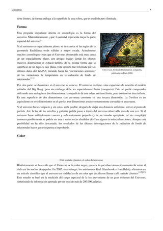 Universo 5
tiene límites, de forma análoga a la superficie de una esfera, que es medible pero ilimitada.
Forma
Universum, Grabado Flammarion, xilografía,
publicada en París 1888.
Una pregunta importante abierta en cosmología es la forma del
universo. Matemáticamente, ¿qué 3-variedad representa mejor la parte
espacial del universo?
Si el universo es espacialmente plano, se desconoce si las reglas de la
geometría Euclidiana serán válidas a mayor escala. Actualmente
muchos cosmólogos creen que el Universo observable está muy cerca
de ser espacialmente plano, con arrugas locales donde los objetos
masivos distorsionan el espacio-tiempo, de la misma forma que la
superficie de un lago es casi plana. Esta opinión fue reforzada por los
últimos datos del WMAP, mirando hacia las "oscilaciones acústicas"
de las variaciones de temperatura en la radiación de fondo de
microondas.
[11]
Por otra parte, se desconoce si el universo es conexo. El universo no tiene cotas espaciales de acuerdo al modelo
estándar del Big Bang, pero sin embargo debe ser espacialmente finito (compacto). Esto se puede comprender
utilizando una analogía en dos dimensiones: la superficie de una esfera no tiene límite, pero no tiene un área infinita.
Es una superficie de dos dimensiones con curvatura constante en una tercera dimensión. La 3-esfera es un
equivalente en tres dimensiones en el que las tres dimensiones están constantemente curvadas en una cuarta.
Si el universo fuese compacto y sin cotas, sería posible, después de viajar una distancia suficiente, volver al punto de
partida. Así, la luz de las estrellas y galaxias podría pasar a través del universo observable más de una vez. Si el
universo fuese múltiplemente conexo y suficientemente pequeño (y de un tamaño apropiado, tal vez complejo)
entonces posiblemente se podría ver una o varias veces alrededor de él en alguna (o todas) direcciones. Aunque esta
posibilidad no ha sido descartada, los resultados de las últimas investigaciones de la radiación de fondo de
microondas hacen que esto parezca improbable.
Color
Café cortado cósmico, el color del universo.
Históricamente se ha creído que el Universo es de color negro, pues es lo que observamos al momento de mirar al
cielo en las noches despejadas. En 2002, sin embargo, los astrónomos Karl Glazebrook e Ivan Baldry afirmaron en
un artículo científico que el universo en realidad es de un color que decidieron llamar café cortado cósmico.
[12][13]
Este estudio se basó en la medición del rango espectral de la luz proveniente de un gran volumen del Universo,
sintetizando la información aportada por un total de más de 200.000 galaxias.
 