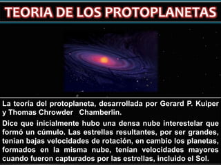 La teoría del protoplaneta, desarrollada por Gerard P. Kuiper
y Thomas Chrowder Chamberlin.
Dice que inicialmente hubo una densa nube interestelar que
formó un cúmulo. Las estrellas resultantes, por ser grandes,
tenían bajas velocidades de rotación, en cambio los planetas,
formados en la misma nube, tenían velocidades mayores
cuando fueron capturados por las estrellas, incluido el Sol.

 