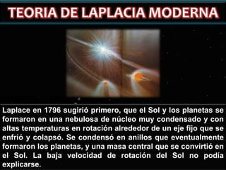 Laplace en 1796 sugirió primero, que el Sol y los planetas se
formaron en una nebulosa de núcleo muy condensado y con
altas temperaturas en rotación alrededor de un eje fijo que se
enfrió y colapsó. Se condensó en anillos que eventualmente
formaron los planetas, y una masa central que se convirtió en
el Sol. La baja velocidad de rotación del Sol no podía
explicarse.

 