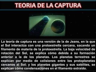 La teoría de captura es una versión de la de Jeans, en la que
el Sol interactúa con una protoestrella cercana, sacando un
filamento de materia de la protoestrella. La baja velocidad de
rotación del Sol, se explica cómo debida a su formación
anterior a la de los planetas. Los planetas terrestres se
explican por medio de colisiones entre los protoplanetas
cercanos al Sol; y los planetas gigantes y sus satélites, se
explican cómo condensaciones en el filamento extraído.

 