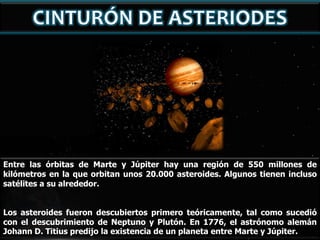 Entre las órbitas de Marte y Júpiter hay una región de 550 millones de
kilómetros en la que orbitan unos 20.000 asteroides. Algunos tienen incluso
satélites a su alrededor.
Los asteroides fueron descubiertos primero teóricamente, tal como sucedió
con el descubrimiento de Neptuno y Plutón. En 1776, el astrónomo alemán
Johann D. Titius predijo la existencia de un planeta entre Marte y Júpiter.

 