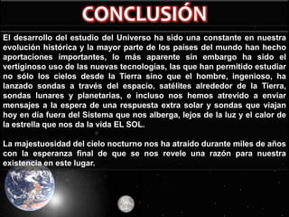 El desarrollo del estudio del Universo ha sido una constante en nuestra
evolución histórica y la mayor parte de los países del mundo han hecho
aportaciones importantes, lo más aparente sin embargo ha sido el
vertiginoso uso de las nuevas tecnologías, las que han permitido estudiar
no sólo los cielos desde la Tierra sino que el hombre, ingenioso, ha
lanzado sondas a través del espacio, satélites alrededor de la Tierra,
sondas lunares y planetarias, e incluso nos hemos atrevido a enviar
mensajes a la espera de una respuesta extra solar y sondas que viajan
hoy en día fuera del Sistema que nos alberga, lejos de la luz y el calor de
la estrella que nos da la vida EL SOL.

La majestuosidad del cielo nocturno nos ha atraído durante miles de años
con la esperanza final de que se nos revele una razón para nuestra
existencia en este lugar.

 