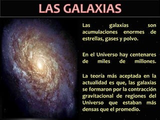 Las
galaxias
son
acumulaciones enormes de
estrellas, gases y polvo.
En el Universo hay centenares
de
miles
de
millones.
La teoría más aceptada en la
actualidad es que, las galaxias
se formaron por la contracción
gravitacional de regiones del
Universo que estaban más
densas que el promedio.

 