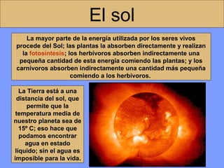 El sol
La mayor parte de la energía utilizada por los seres vivos
procede del Sol; las plantas la absorben directamente y realizan
la fotosíntesis; los herbívoros absorben indirectamente una
pequeña cantidad de esta energía comiendo las plantas; y los
carnívoros absorben indirectamente una cantidad más pequeña
comiendo a los herbívoros.
La Tierra está a una
distancia del sol, que
permite que la
temperatura media de
nuestro planeta sea de
15º C; eso hace que
podamos encontrar
agua en estado
líquido; sin el agua es
imposible para la vida.

 
