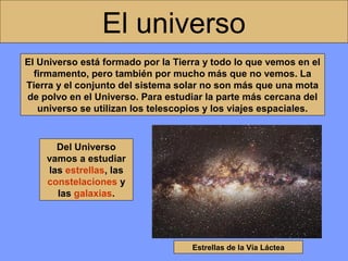 El universo
El Universo está formado por la Tierra y todo lo que vemos en el
firmamento, pero también por mucho más que no vemos. La
Tierra y el conjunto del sistema solar no son más que una mota
de polvo en el Universo. Para estudiar la parte más cercana del
universo se utilizan los telescopios y los viajes espaciales.

Del Universo
vamos a estudiar
las estrellas, las
constelaciones y
las galaxias.

Estrellas de la Vía Láctea

 