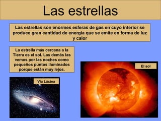 Las estrellas
Las estrellas son enormes esferas de gas en cuyo interior se
produce gran cantidad de energía que se emite en forma de luz
y calor
La estrella más cercana a la
Tierra es el sol. Las demás las
vemos por las noches como
pequeños puntos iluminados
porque están muy lejos.
Vía Láctea

El sol

 