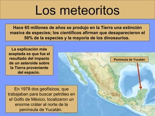 Los meteoritos
Hace 65 millones de años se produjo en la Tierra una extinción
masiva de especies; los científicos afirman que desaparecieron el
50% de la especies y la mayoría de los dinosaurios.
La explicación más
aceptada es que fue el
resultado del impacto
de un asteroide sobre
la Tierra proveniente
del espacio.

En 1978 dos geofísicos, que
trabajaban para buscar petróleo en
el Golfo de México, localizaron un
enorme cráter al norte de la
península de Yucatán.

Península de Yucatán

 