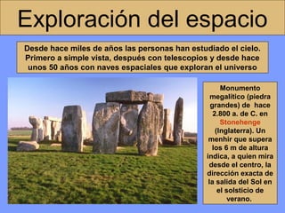 Exploración del espacio
Desde hace miles de años las personas han estudiado el cielo.
Primero a simple vista, después con telescopios y desde hace
unos 50 años con naves espaciales que exploran el universo
Monumento
megalítico (piedra
grandes) de hace
2.800 a. de C. en
Stonehenge
(Inglaterra). Un
menhir que supera
los 6 m de altura
indica, a quien mira
desde el centro, la
dirección exacta de
la salida del Sol en
el solsticio de
verano.

 