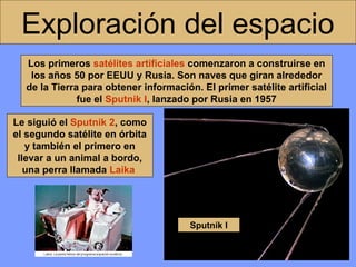 Exploración del espacio
Los primeros satélites artificiales comenzaron a construirse en
los años 50 por EEUU y Rusia. Son naves que giran alrededor
de la Tierra para obtener información. El primer satélite artificial
fue el Sputnik I, lanzado por Rusia en 1957
Le siguió el Sputnik 2, como
el segundo satélite en órbita
y también el primero en
llevar a un animal a bordo,
una perra llamada Laika

Sputnik I

 