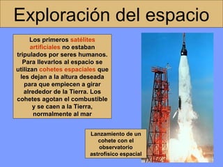 Exploración del espacio
Los primeros satélites
artificiales no estaban
tripulados por seres humanos.
Para llevarlos al espacio se
utilizan cohetes espaciales que
les dejan a la altura deseada
para que empiecen a girar
alrededor de la Tierra. Los
cohetes agotan el combustible
y se caen a la Tierra,
normalmente al mar
Lanzamiento de un
cohete con el
observatorio
astrofísico espacial

 