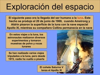 Exploración del espacio
El siguiente paso era la llegada del ser humano a la luna. Este
hecho se produjo el 20 de junio de 1969, cuando Amstrong y
Aldrin pisaron la superficie de la luna con la nave espacial
Apollo XI, mientras su compañero Collins permanecía en la nave
En estos viajes a la luna, los
astronautas realizaron diversos
experimentos y tomaron
muestras de polvo y rocas
lunares
Se han realizado varios viajes
tripulados a la luna, pero desde
1972, nadie ha vuelto a pisarla
El cohete Saturno V
lanza el Apollo XI

 