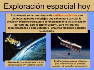 Exploración espacial hoy
Actualmente se lanzan cientos de satélites artificiales con
distintos aparatos complejos que sirven para calcular la
previsión meteorológica, para el funcionamiento de la televisión
por satélite, para la telefonía móvil, para mejorar las
comunicaciones o para estudiar el universo mediante potentes
telescopios

Satélites de comunicaciones: son los
empleados para TV, telefonía, internet,

Satélites astronómicos: utilizados
para la observación de planetas,
galaxias y otros objetos astronómicos.

 