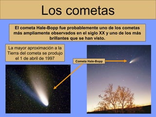 Los cometas
El cometa Hale-Bopp fue probablemente uno de los cometas
más ampliamente observados en el siglo XX y uno de los más
brillantes que se han visto.
La mayor aproximación a la
Tierra del cometa se produjo
el 1 de abril de 1997

Cometa Hale-Bopp

 