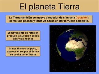 El planeta Tierra
La Tierra también se mueve alrededor de sí misma (rotación),
como una peonza y tarda 24 horas en dar la vuelta completa.

El movimiento de rotación
produce la sucesión de los
días y las noches

Si nos fijamos un poco,
aparece el sol por el Este y
se oculta por el Oeste

 
