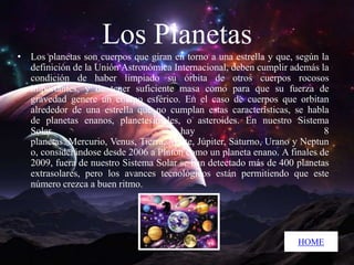 Los Planetas
• Los planetas son cuerpos que giran en torno a una estrella y que, según la
definición de la Unión Astronómica Internacional, deben cumplir además la
condición de haber limpiado su órbita de otros cuerpos rocosos
importantes, y de tener suficiente masa como para que su fuerza de
gravedad genere un cuerpo esférico. En el caso de cuerpos que orbitan
alrededor de una estrella que no cumplan estas características, se habla
de planetas enanos, planetesimales, o asteroides. En nuestro Sistema
Solar
hay
8
planetas: Mercurio, Venus, Tierra, Marte, Júpiter, Saturno, Urano y Neptun
o, considerándose desde 2006 a Plutón como un planeta enano. A finales de
2009, fuera de nuestro Sistema Solar se han detectado más de 400 planetas
extrasolares, pero los avances tecnológicos están permitiendo que este
número crezca a buen ritmo.

HOME

 