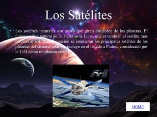 Los Satélites
• Los satélites naturales son astros que giran alrededor de los planetas. El
único satélite natural de la Tierra es la Luna, que es también el satélite más
cercano al sol. A continuación se enumeran los principales satélites de los
planetas del sistema solar (se incluye en el listado a Plutón, considerado por
la UAI como un planeta enano).

HOME

 