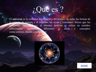 ¿Qué es ?
• El universo es la totalidad del espacio y del tiempo, de todas las formas de
la materia, la energía y el impulso, las leyes y constantes físicas que las
gobiernan. Sin embargo, el término también se utiliza en sentidos
contextuales
ligeramente
diferentes
y
alude
a
conceptos
como cosmos, mundo o naturaleza

HOME

 
