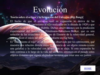 Evolución
• Teoría sobre el origen y la formación del Universo (Big Bang)[
• El hecho de que el universo esté en expansión se deriva de las
observaciones del corrimiento al rojo realizadas en la década de 1920 y que
se cuantifican por la ley de Hubble. Dichas observaciones son la predicción
experimental del modelo de Friedmann-Robertson-Walker, que es una
solución de las ecuaciones de campo de Einstein de la relatividad general,
que predicen el inicio del universo mediante un big bang.
• El "corrimiento al rojo" es un fenómeno observado por los astrónomos, que
muestra una relación directa entre la distancia de un objeto remoto (como
una galaxia) y la velocidad con la que éste se aleja. Si esta expansión ha
sido continua a lo largo de la vida del universo, entonces en el pasado estos
objetos distantes que siguen alejándose tuvieron que estar una vez juntos.

HOME

 