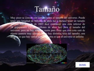Tamaño
Muy poco se conoce con certeza sobre el tamaño del universo. Puede
tener una longitud de billones de años luz o incluso tener un tamaño
infinito. Un artículo de 2003 dice establecer una cota inferior de
24 gigaparsecs (78.000 millones de años luz) para el tamaño del
universo, pero no hay ninguna razón para creer que esta cota está de
alguna manera muy ajustada .Pero hay distintas tesis del tamaño; una
de ellas es que hay varios universos, otra es que el universo es infinito

HOME

 
