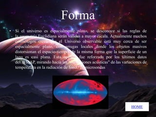 Forma
• Si el universo es espacialmente plano, se desconoce si las reglas de
la geometría Euclidiana serán válidas a mayor escala. Actualmente muchos
cosmólogos creen que el Universo observable está muy cerca de ser
espacialmente plano, con arrugas locales donde los objetos masivos
distorsionan el espacio-tiempo, de la misma forma que la superficie de un
lago es casi plana. Esta opinión fue reforzada por los últimos datos
del WMAP, mirando hacia las "oscilaciones acústicas" de las variaciones de
temperatura en la radiación de fondo de microondas

HOME

 