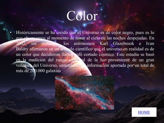 Color
• Históricamente se ha creído que el Universo es de color negro, pues es lo
que observamos al momento de mirar al cielo en las noches despejadas. En
2002, sin embargo, los astrónomos Karl Glazebrook e Ivan
Baldry afirmaron en un artículo científico que el universo en realidad es de
un color que decidieron llamar café cortado cósmico. Este estudio se basó
en la medición del rango espectral de la luz proveniente de un gran
volumen del Universo, sintetizando la información aportada por un total de
más de 200.000 galaxias.

HOME

 