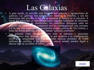 Las Galaxias

• A gran escala, el universo está formado por galaxias y agrupaciones de
galaxias. Las galaxias son agrupaciones masivas de estrellas, y son las
estructuras más grandes en las que se organiza la materia en el universo. A
través del telescopio se manifiestan como manchas luminosas de diferentes
formas. A la hora de clasificarlas, los científicos distinguen entre las
galaxias del Grupo Local, compuesto por las treinta galaxias más cercanas
y a las que está unida gravitacionalmente nuestra galaxia (la Vía Láctea), y
todas las demás galaxias, a las que llaman "galaxias exteriores".
• Las galaxias están distribuidas por todo el universo y presentan
características muy diversas, tanto en lo que respecta a su configuración
como a su antigüedad. Las más pequeñas abarcan alrededor de 3.000
millones de estrellas, y las galaxias de mayor tamaño pueden llegar a
abarcar más de un billón de astros.

HOME

 