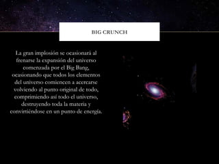 BIG CRUNCH
La gran implosión se ocasionará al
frenarse la expansión del universo
comenzada por el Big Bang,
ocasionando que todos los elementos
del universo comiencen a acercarse
volviendo al punto original de todo,
comprimiendo así todo el universo,
destruyendo toda la materia y
convirtiéndose en un punto de energía.
 