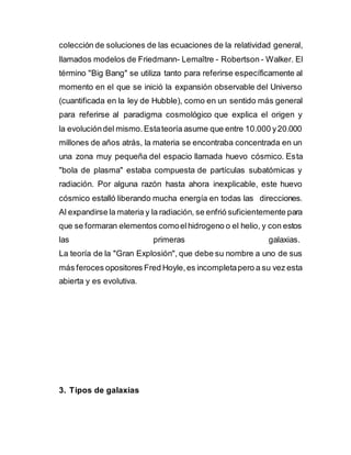 colección de soluciones de las ecuaciones de la relatividad general,
llamados modelos de Friedmann- Lemaître - Robertson - Walker. El
término "Big Bang" se utiliza tanto para referirse específicamente al
momento en el que se inició la expansión observable del Universo
(cuantificada en la ley de Hubble), como en un sentido más general
para referirse al paradigma cosmológico que explica el origen y
la evolucióndel mismo. Estateoría asume que entre 10.000 y20.000
millones de años atrás, la materia se encontraba concentrada en un
una zona muy pequeña del espacio llamada huevo cósmico. Esta
"bola de plasma" estaba compuesta de partículas subatómicas y
radiación. Por alguna razón hasta ahora inexplicable, este huevo
cósmico estalló liberando mucha energía en todas las direcciones.
Al expandirse la materia y la radiación, se enfrió suficientemente para
que se formaran elementos comoelhidrogeno o el helio, y con estos
las primeras galaxias.
La teoría de la "Gran Explosión", que debe su nombre a uno de sus
más feroces opositores Fred Hoyle,es incompletapero a su vez esta
abierta y es evolutiva.
3. Tipos de galaxias
 