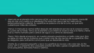  -Mercurio es el planeta más cercano al Sol, y el que se mueve más rápido: ¡tarda 88
días en dar una vuelta a su alrededor! Por estar tan cerca del Sol, Mercurio es
extremadamente caliente. Su superficie se parece a la de la Luna, ya que está
cubierta por miles de cráteres.
-Venus: A menudo lo vemos brillar después del atardecer por eso se lo conoce como
el Lucero de la tarde. Venus es el planeta cuya órbita se acerca más a la Tierra y tiene
casi su mismo tamaño pero carece de agua y su clima es abrasador.
-Tierra: Visto desde el espacio, en nuestro planeta predomina un bello color azul. Esto
se debe al color de los océanos que cubren más de dos tercios de su superficie. Ésta
es delgada, pero suficiente como para que se desarrolle la vida.
-Marte: Es un planeta pequeño y seco; la superficie es rocosa y de color rojo. Es frío
(unos- 23º c) y presenta dos casquetes polares de hielo y gases congelados. Tiene dos
lunas pequeñas, llamadas Fobos y Deimos.
 