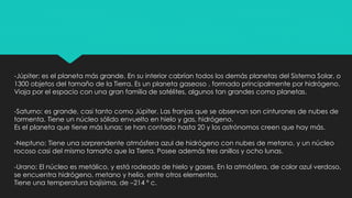 -Júpiter: es el planeta más grande. En su interior cabrían todos los demás planetas del Sistema Solar, o
1300 objetos del tamaño de la Tierra. Es un planeta gaseoso , formado principalmente por hidrógeno.
Viaja por el espacio con una gran familia de satélites, algunos tan grandes como planetas.
-Saturno: es grande, casi tanto como Júpiter. Las franjas que se observan son cinturones de nubes de
tormenta. Tiene un núcleo sólido envuelto en hielo y gas, hidrógeno.
Es el planeta que tiene más lunas; se han contado hasta 20 y los astrónomos creen que hay más.
-Neptuno: Tiene una sorprendente atmósfera azul de hidrógeno con nubes de metano, y un núcleo
rocoso casi del mismo tamaño que la Tierra. Posee además tres anillos y ocho lunas.
-Urano: El núcleo es metálico, y está rodeado de hielo y gases. En la atmósfera, de color azul verdoso,
se encuentra hidrógeno, metano y helio, entre otros elementos.
Tiene una temperatura bajísima, de –214 º c.
 
