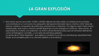 LA GRAN EXPLOSIÓN
 Esta teoría asume que entre 10.000 y 20.000 millones de años atrás, la materia se encontraba
concentrada en un una zona muy pequeña del espacio llamada huevo cósmico. Esta "bola de
plasma" estaba compuesta de partículas subatómicas y radiación. Por alguna razón hasta ahora
inexplicable, este huevo cósmico estalló liberando mucha energía en todas las direcciones. Al
expandirse la materia y la radiación, se enfrió suficientemente para que se formaran elementos
como el hidrogeno o el helio, y con estos las primeras galaxias.
La teoría de la "Gran Explosión", que debe su nombre a uno de sus más feroces opositores Fred
Hoyle, es incompleta pero a su vez esta abierta y es evolutiva.
 