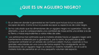 ¿QUE ES UN AGUJERO NEGRO?
 Es un área en donde la gravedad es tan fuerte que incluso la luz no puede
escapar de esta. Como la luz no puede escapar su aspecto es de color negro.
 Se ha calculado que las dimensiones de un agujero negro no superarían 1 Km. de
diámetro, y que le correspondería una cantidad de masa entre una similar a la de
la Tierra y masas equivalentes a varios miles de soles.
 Los astrónomos han estimado que la materia atraída hacia un agujero negro será
fuertemente acelerada por su gravedad y, por lo tanto, las partículas que la
componen entrarán en un estado de continua colisión mutua, cayendo a muy
grandes velocidades en una curva de forma espiral. Por consiguiente, en los
alrededores de un agujero negro se creará un violento torbellino, en el cual la
materia trata de penetrar en un muy pequeño volumen del espacio.
 