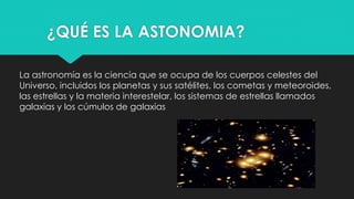 ¿QUÉ ES LA ASTONOMIA?
La astronomía es la ciencia que se ocupa de los cuerpos celestes del
Universo, incluidos los planetas y sus satélites, los cometas y meteoroides,
las estrellas y la materia interestelar, los sistemas de estrellas llamados
galaxias y los cúmulos de galaxias
 