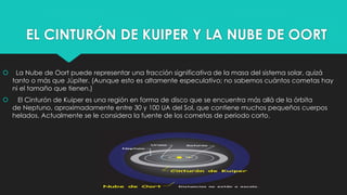 EL CINTURÓN DE KUIPER Y LA NUBE DE OORT
 La Nube de Oort puede representar una fracción significativa de la masa del sistema solar, quizá
tanto o más que Júpiter. (Aunque esto es altamente especulativo; no sabemos cuántos cometas hay
ni el tamaño que tienen.)
 El Cinturón de Kuiper es una región en forma de disco que se encuentra más allá de la órbita
de Neptuno, aproximadamente entre 30 y 100 UA del Sol, que contiene muchos pequeños cuerpos
helados. Actualmente se le considera la fuente de los cometas de periodo corto.
 