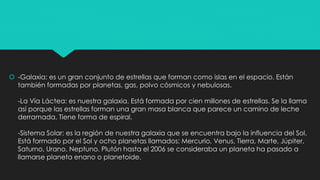  -Galaxia: es un gran conjunto de estrellas que forman como islas en el espacio. Están
también formadas por planetas, gas, polvo cósmicos y nebulosas.
-La Vía Láctea: es nuestra galaxia. Está formada por cien millones de estrellas. Se la llama
así porque las estrellas forman una gran masa blanca que parece un camino de leche
derramada. Tiene forma de espiral.
-Sistema Solar: es la región de nuestra galaxia que se encuentra bajo la influencia del Sol.
Está formado por el Sol y ocho planetas llamados: Mercurio, Venus, Tierra, Marte, Júpiter,
Saturno, Urano, Neptuno. Plutón hasta el 2006 se consideraba un planeta ha pasado a
llamarse planeta enano o planetoide.
 