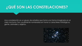 ¿QUÉ SON LAS CONSTELACIONES?
Una constelación es un grupo de estrellas que toma una forma imaginaria en el
cielo nocturno. Son usualmente nombradas en honor a caracteres mitológicos,
gente, animales y objetos.
 