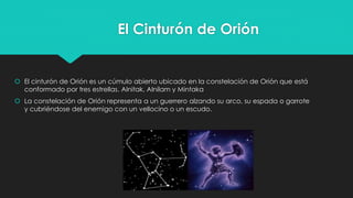 El Cinturón de Orión
 El cinturón de Orión es un cúmulo abierto ubicado en la constelación de Orión que está
conformado por tres estrellas. Alnitak, Alnilam y Mintaka
 La constelación de Orión representa a un guerrero alzando su arco, su espada o garrote
y cubriéndose del enemigo con un vellocino o un escudo.
 