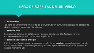 TIPOS DE ESTRELLAS DEL UNIVERSO
 Protoestrella
Se trata de una estrella en estado de evolución. Es un cúmulo de gas que ha colapsado
desde una nube molecular gigantesca.
 Estrella T Tauri
Son aquellas estrellas en estado de evolución, siendo este el estado previo a la
conversión en una estrella de secuencia principal.
 Estrella de secuencia principal
Este tipo de estrellas compone la gran mayoría de las estrellas, tanto de nuestra galaxia
como del resto del universo en general y un claro ejemplo de esta clase de estrellas es
nuestro mismísimo Sol.
 