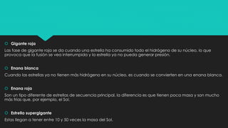  Gigante roja
Las fase de gigante roja se da cuando una estrella ha consumido todo el hidrógeno de su núcleo, lo que
provoca que la fusión se vea interrumpida y la estrella ya no pueda generar presión.
 Enana blanca
Cuando las estrellas ya no tienen más hidrógeno en su núcleo, es cuando se convierten en una enana blanca.
 Enana roja
Son un tipo diferente de estrellas de secuencia principal, la diferencia es que tienen poca masa y son mucho
más frías que, por ejemplo, el Sol.
 Estrella supergigante
Estas llegan a tener entre 10 y 50 veces la masa del Sol.
 