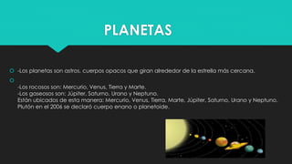 PLANETAS
 -Los planetas son astros, cuerpos opacos que giran alrededor de la estrella más cercana.

-Los rocosos son: Mercurio, Venus, Tierra y Marte.
-Los gaseosos son: Júpiter, Saturno, Urano y Neptuno.
Están ubicados de esta manera: Mercurio, Venus, Tierra, Marte, Júpiter, Saturno, Urano y Neptuno.
Plutón en el 2006 se declaró cuerpo enano o planetoide.
 