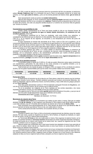 En 1543, a partir de cálculos muy precisos sobre los movimientos del Sol y los planetas, el astrónomo
polaco Nicolás Copérnico llegó a la conclusión de que la Tierra no permanece inmóvil en el centro del
universo. La Tierra gira sobre sí misma y, junto con los demás planetas del Sistema Solar, gira en torno al
Sol.
Esta representación recibe el nombre de modelo heliocéntrico.
Algunos años después, en 1619, el astrónomo alemán Johannes Kepler demostró que las órbitas de
los planetas alrededor del Sol no son circulares sino elípticas. Posteriormente se descubrió que el Sol no era
el centro del universo, sino sólo una pequeña estrella situada en un extremo de una de las miles de galaxias
que forman el universo.
LA TIERRA
Características que posibilitan la vida
Existen ciertas características en la Tierra que hacen posible la vida en sus diversas formas: la
temperatura moderada, la presencia de agua en estado líquido dominante y la existencia de una
envoltura gaseosa, entre otras.
La temperatura superficial de la Tierra es moderada, varía entre límites muy estrechos, si
consideramos las diferencias que se observan en otros planetas. Rara vez supera el punto de ebullición
(100 ºC) y, en la mayoría de las regiones, se encuentra a una temperatura por encima del punto de
congelación (0 ºC) .
El agua representa el mineral más abundante de la Tierra: cubre el 73% de la superficie y es el
componente predominante de la materia viva. La presencia de agua líquida en la Tierra permitió hace millones
de años la aparición de los primeros signos de vida. Tiempo después, algunos seres fueron capaces de salir
de ella y vivir en tierra firme, pero incluso para éstos sigue siendo un elemento esencial. Ni uno solo de los
seres que habitan en la Tierra seguiría en la Tierra seguiría existiendo si faltase agua.
La envoltura gaseosa que rodea a un cuerpo celeste se denomina atmósfera. La presencia de
atmósfera no es exclusiva de la Tierra, ya que, a excepción de mercurio, todos los planetas la poseen. Sin
embargo, son la composición química y las características particulares que nuestra envoltura gaseosa
presenta lo que hacen posible la vida tal como la conocemos.
La atmósfera terrestre contiene gases necesarios para los seres vivos, regula la temperatura de la
superficie terrestre y protege a los seres vivos de los rayos ultravioletas del Sol.
Las capas de la atmósfera terrestre
La atmósfera posee un grosor de 10.000 km. En ella se pueden diferenciar varias capas concéntricas
con características particulares. Es más densa en las zonas cercanas a la superficie terrestre y se va
haciendo más tenue hasta que se confunde con el espacio exterior.
Está formado por una mezcla de gases: el nitrógeno (78%), el oxígeno (21%) y el dióxido de carbono
(0,03%), son los gases imprescindibles para que los seres vivos puedan realizar sus funciones vitales.
TROPOSFERA ESTRATOSFERA MESÓSFERA TERMOSFERA EXOSFERA
0 A 12 KM 12 A 50 KM 50 A 80 KM 80 A 400 KM 400 A 10.000 KM
Forma de la Tierra
Si observamos el horizonte nos da la idea de una Tierra plana y ésta fue la creencia que los hombres
mantuvieron durante mucho tiempo. También existieron personas que tuvieron convicciones diferentes. Así,
desde la antigüedad, algunos astrónomos intuían una forma distinta; y hace 2.500 años los griegos pensaron
en una Tierra redonda.
Esta idea quedó demostrada cuando en 1519 el explorador portugués Fernando de Magallanes, con
una de sus naves llamada Victoria, dio por primera vez la vuelta al mundo.
Ya en la actualidad, las imágenes de la Tierra captadas por las sondas espaciales y las naves
tripuladas permitieron conocer con más detalle la forma de nuestro planeta.
Hoy sabemos que la Tierra es una esfera geoide ligeramente achatada en los polos, y que por eso el
diámetro en el Ecuador resulta ligeramente mayor que el diámetro de los polos.
Dimensiones de la Tierra: Ecuador: 12.756 km
Meridiano de Greenwich: 12.714 km
Movimiento de rotación de la Tierra
La rotación de la Tierra es el movimiento que realiza al girar sobre sí misma. Este giro se realiza
alrededor del eje de rotación, un eje imaginario que atraviesa la Tierra desde el polo Norte hasta el polo Sur
y que está inclinado unos 23º. El sentido del movimiento de rotación de la Tierra es de Oeste a Este.
Este movimiento dura aproximadamente 24 hs. Este período de tiempo es lo que llamamos día. El
día es el período de tiempo que tarda la Tierra en dar una vuelta sobre sí misma.
Como consecuencia de este movimiento, es la sucesión del día y la noche.
Los husos horarios
Durante la rotación de la Tierra, el Sol va iluminando progresivamente las distintas zonas de nuestro
planeta. Por esta razón, cuando en Argentina son las 8 hs. De la mañana, en España es mediodía, en Japón
es casi de noche y en EE.UU. todavía está amaneciendo.
La Tierra tarda 24 horas en dar una vuelta sobre sí misma. Para organizar el sistema horario, se ha
dividido la superficie terrestre en 24 husos horarios demarcados por líneas imaginarias llamadas meridianos.
En todos los puntos de un mismo huso horario es la misma hora. Así, cuando en Argentina son las 12 del
mediodía, también lo son en Uruguay y en Brasil.
Algunos países que comprenden dos o más husos horarios han adoptado el mismo huso para todo el
país. Otros, en cambio, tienen más de uno. Argentina tiene un único huso horario, en cambio Brasil y EE.UU.
tienen zonas con distintos husos horarios.
Arbitrariamente se ha elegido como huso horario cero al que corresponde al meridiano de Greenwich,
que pasa por dicha ciudad en Inglaterra. El resto de los husos horarios se enumera a partir de este huso cero,
con números positivos hacia el Este y negativos hacia el Oeste. Al pasar de un huso horario a otro debemos
adelantar el reloj una hora si viajamos hacia el Este y atrasarlo una hora si viajamos hacia el Oeste.
3
 