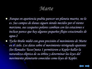 Marte 
 Aunque en apariencia podría parecer un planeta muerto, no lo 
es. Sus campos de dunas siguen siendo mecidos por el viento 
marciano, sus casquetes polares cambian con las estaciones e 
incluso parece que hay algunos pequeños flujos estacionales de 
agua.2 
 Tycho Brahe midió con gran precisión el movimiento de Marte 
en el cielo. Los datos sobre el movimiento retrógrado aparente 
(los llamados "lazos")nota 1 permitieron a Kepler hallar la 
naturaleza elíptica de su órbita y determinar las leyes del 
movimiento planetario conocidas como leyes de Kepler. 
 