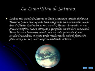 La Luna Titán de Saturno 
 La luna más grande de Saturno es Titán y supera en tamaño al planeta 
Mercurio. (Titán es la segunda luna más grande del sistema solar, sólo la 
luna de Júpiter Ganímedes, es más grande.) Titán está envuelto en una 
gruesa atmósfera, rica en nitrógeno y que podría ser similar a como era la 
Tierra hace mucho tiempo, cuando aún se estaba formando. Con el 
estudio de esta luna, se espera poder revelar mucho sobre la formación 
planetaria y, tal vez, sobre los primeros días de la Tierra. 
 