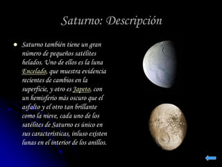 Saturno: Descripción 
 Saturno también tiene un gran 
número de pequeños satélites 
helados. Uno de ellos es la luna 
Encelado, que muestra evidencia 
recientes de cambios en la 
superficie, y otro es Japeto, con 
un hemisferio más oscuro que el 
asfalto y el otro tan brillante 
como la nieve, cada uno de los 
satélites de Saturno es único en 
sus características, inluso existen 
lunas en el interior de los anillos. 
 